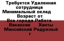 Требуется Удаленная сотрудница › Минимальный оклад ­ 97 000 › Возраст от ­ 18 - Все города Работа » Вакансии   . Ханты-Мансийский,Радужный г.